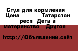 Стул для кормления › Цена ­ 3 500 - Татарстан респ. Дети и материнство » Другое   